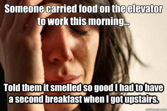 Someone carried food on the elevator to work this morning... Told them it smelled so good I had to have a second breakfast when I got upstairs.  First World Problems