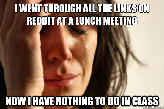 I went through all the links on reddit at a lunch meeting Now i have nothing to do in class - I went through all the links on reddit at a lunch meeting Now i have nothing to do in class  First World Problems