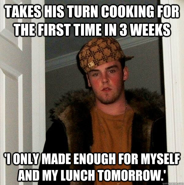 takes his turn cooking for the first time in 3 weeks 'I only made enough for myself and my lunch tomorrow.' - takes his turn cooking for the first time in 3 weeks 'I only made enough for myself and my lunch tomorrow.'  Scumbag Steve