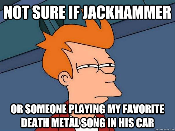 Not sure if jackhammer or someone playing my favorite death metal song in his car  Futurama Fry