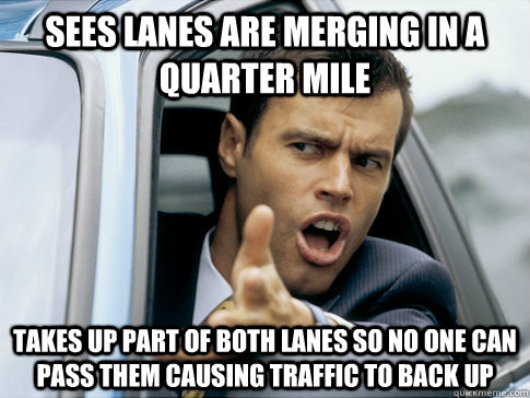 Sees lanes are merging in a quarter mile Takes up part of both lanes so no one can pass them causing traffic to back up - Sees lanes are merging in a quarter mile Takes up part of both lanes so no one can pass them causing traffic to back up  Asshole driver