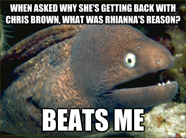 When asked why she's getting back with Chris Brown, What was Rhianna's reason? Beats Me  Bad Joke Eel