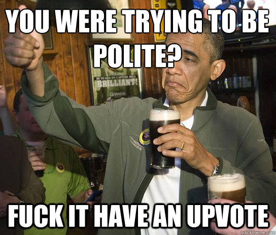 You were trying to be polite? Fuck it have an upvote  Upvoting Obama