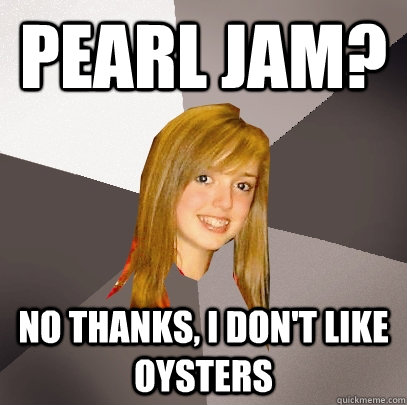 Pearl jam? no thanks, i don't like oysters  Musically Oblivious 8th Grader