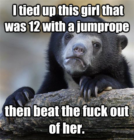  I tied up this girl that was 12 with a jumprope then beat the fuck out of her.  Confession Bear