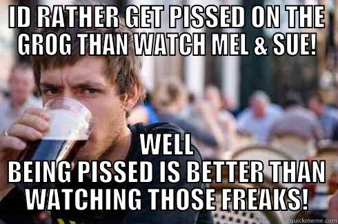 ID RATHER GET PISSED ON THE GROG THAN WATCH MEL & SUE! WELL BEING PISSED IS BETTER THAN WATCHING THOSE FREAKS! Lazy College Senior