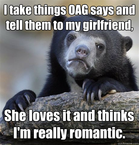 I take things OAG says and tell them to my girlfriend, She loves it and thinks I'm really romantic.  Confession Bear