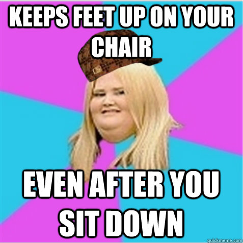 Keeps feet up on your chair  even after you sit down  scumbag fat girl