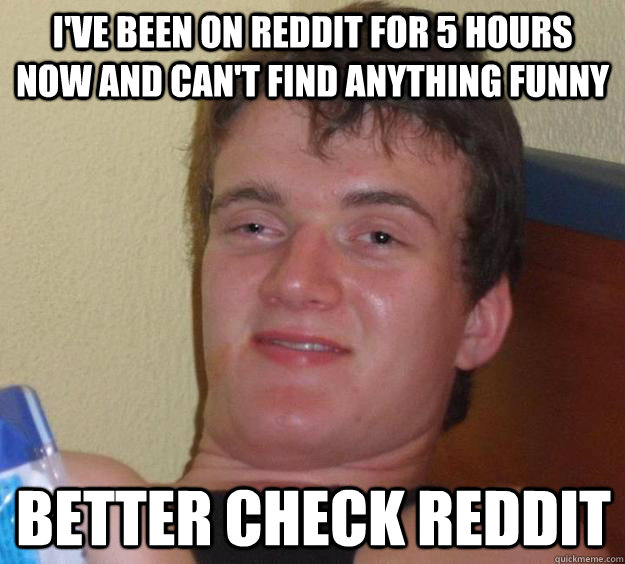 I've been on reddit for 5 hours now and can't find anything funny better check reddit  10 Guy