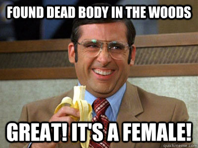 Found dead body in the woods Great! It's a female!  Brick Tamland