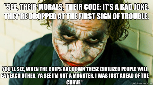 ''See, their morals, their code: it’s a bad joke. They’re dropped at the first sign of trouble. You’ll see, when the chips are down these civilized people will eat each other. Ya see I’m not a monster, I was just ahead of the curve - ''See, their morals, their code: it’s a bad joke. They’re dropped at the first sign of trouble. You’ll see, when the chips are down these civilized people will eat each other. Ya see I’m not a monster, I was just ahead of the curve  Misc