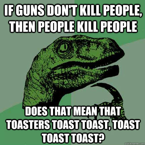 If guns don't kill people, then people kill people Does that mean that toasters toast toast, toast toast toast?  Philosoraptor