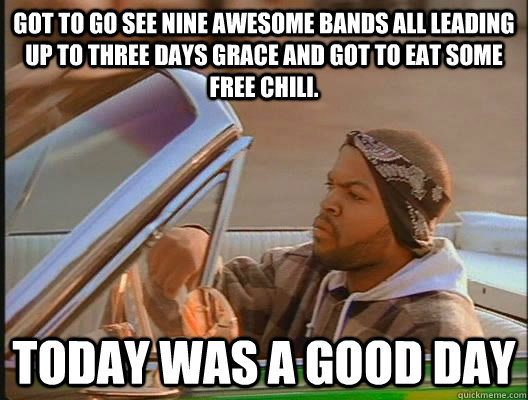 Got to go see nine awesome bands all leading up to Three Days Grace and got to eat some free chili. Today was a good day  today was a good day