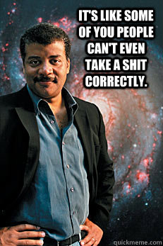 It's like some of you people can't even take a shit correctly.   Neil deGrasse Tyson