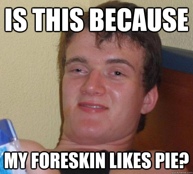 is this because my foreskin likes pie?  10 Guy