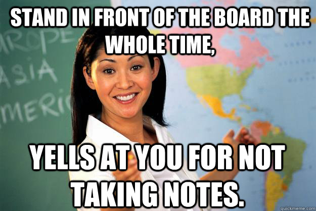 Stand in front of the board the whole time, yells at you for not taking notes. - Stand in front of the board the whole time, yells at you for not taking notes.  Unhelpful High School Teacher