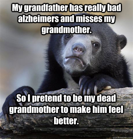 My grandfather has really bad alzheimers and misses my grandmother. So I pretend to be my dead grandmother to make him feel better.   Confession Bear