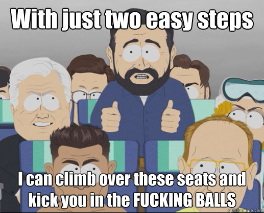 With just two easy steps I can climb over these seats and kick you in the FUCKING BALLS  Billy Mays