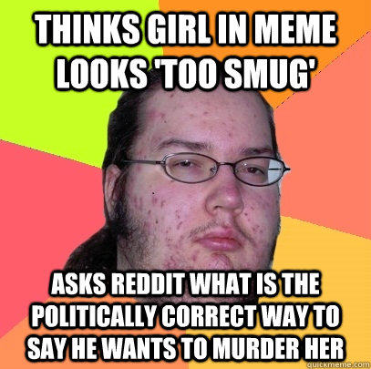 Thinks girl in meme looks 'too smug' Asks reddit what is the politically correct way to say he wants to murder her - Thinks girl in meme looks 'too smug' Asks reddit what is the politically correct way to say he wants to murder her  Butthurt Dweller