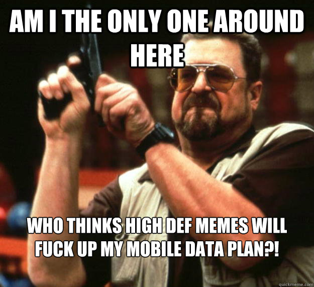 am I the only one around here Who thinks high def memes will fuck up my mobile data plan?!  Angry Walter