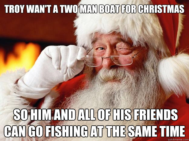 Troy wan't a two man boat for Christmas  so him and all of his friends can go fishing at the same time     Santa