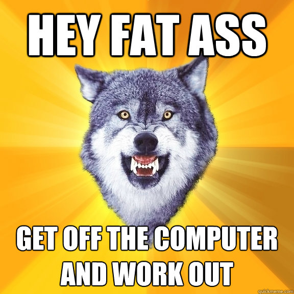 hey fat ass get off the computer and work out  Courage Wolf