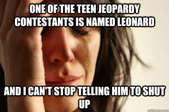 One of the Teen Jeopardy contestants is named Leonard And I can't stop telling him to shut up  First World Problems