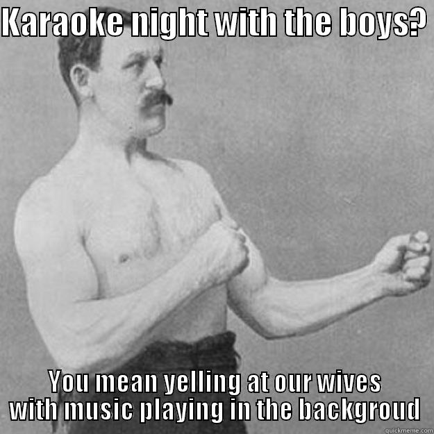 KARAOKE NIGHT WITH THE BOYS?  YOU MEAN YELLING AT OUR WIVES WITH MUSIC PLAYING IN THE BACKGROUD overly manly man