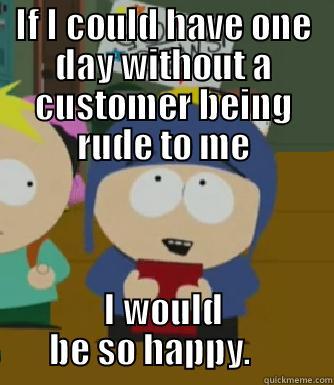 IF I COULD HAVE ONE DAY WITHOUT A CUSTOMER BEING RUDE TO ME I WOULD BE SO HAPPY.     Craig - I would be so happy