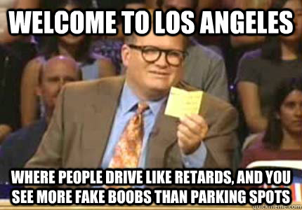 Welcome to Los Angeles where people drive like retards, and you see more Fake boobs than parking spots  Whose Line