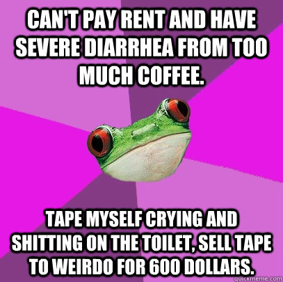 Can't pay rent and have severe diarrhea from too much coffee. Tape myself crying and shitting on the toilet, sell tape to weirdo for 600 dollars.  Foul Bachelorette Frog