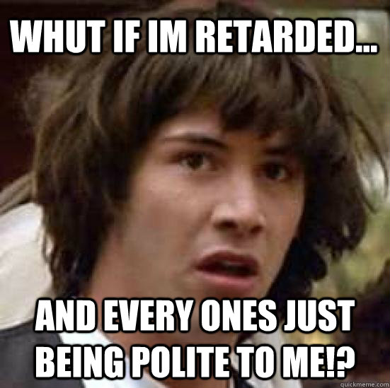 whut if im retarded... and every ones just being polite to me!?  conspiracy keanu