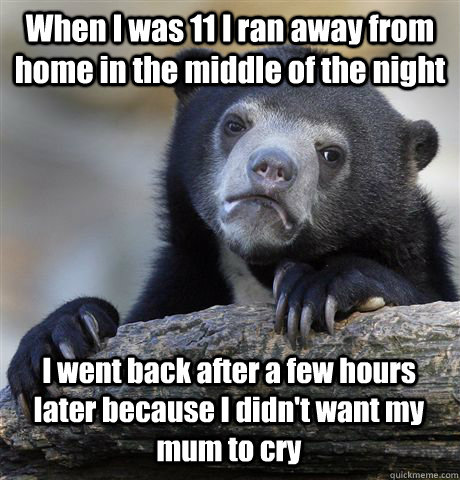 When I was 11 I ran away from home in the middle of the night I went back after a few hours later because I didn't want my mum to cry  Confession Bear