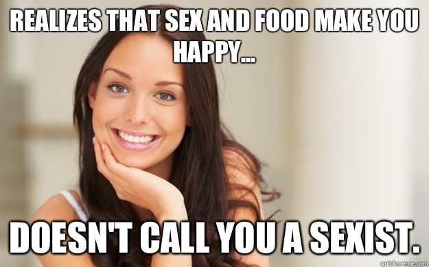 Realizes that sex and food make you happy... Doesn't call you a sexist.  Good Girl Gina