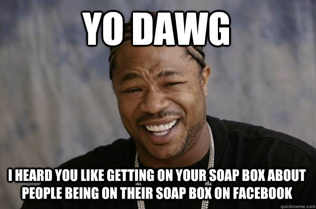 YO DAWG I HEARD YOU LIKE GETTING ON YOUR SOAP BOX ABOUT PEOPLE BEING ON THEIR SOAP BOX ON FACEBOOK - YO DAWG I HEARD YOU LIKE GETTING ON YOUR SOAP BOX ABOUT PEOPLE BEING ON THEIR SOAP BOX ON FACEBOOK  Xzibit meme