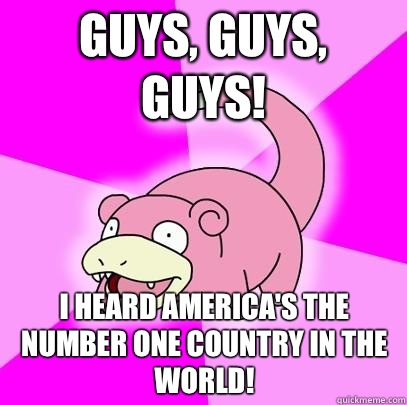 Guys, guys, GUYS! I heard America's the number one country in the world!  Slowpoke