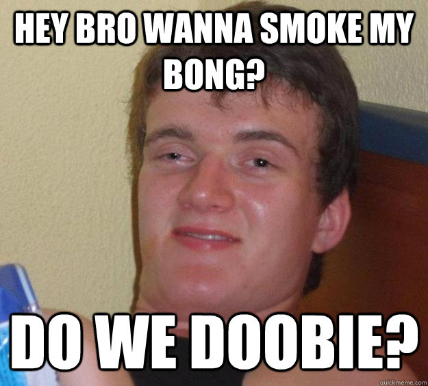 Hey bro wanna smoke my bong? Do we doobie?  10 Guy