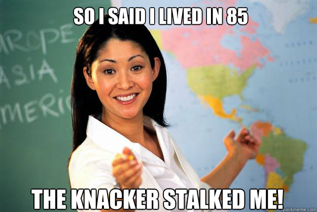 so i said i lived in 85 the knacker stalked me!  Unhelpful High School Teacher