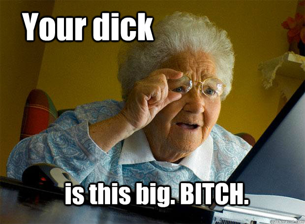 Your dick is this big. BITCH.  Grandma finds the Internet