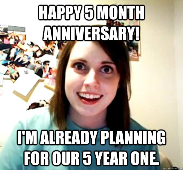 Happy 5 month anniversary! I'm already planning for our 5 year one. - Happy 5 month anniversary! I'm already planning for our 5 year one.  Overly Attached Girlfriend