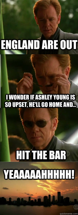 ENGLAND ARE OUT I wonder if ashley young is so upset, he'll go home and... hit the bar YEAAAAAHHHHH!  CSI Miami Style