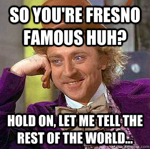 so You're Fresno famous huh? hold on, let me tell the rest of the world... - so You're Fresno famous huh? hold on, let me tell the rest of the world...  Condescending Wonka