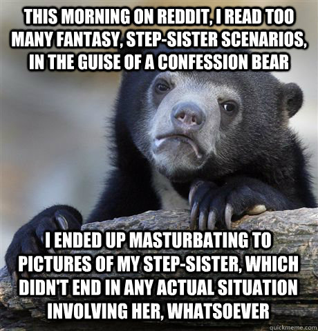 this morning on reddit, I read too many fantasy, step-sister scenarios, in the guise of a confession bear i ended up masturbating to pictures of my step-sister, which didn't end in any actual situation involving her, whatsoever  Confession Bear