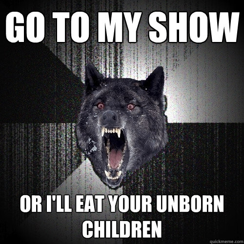 GO TO MY SHOW OR I'LL EAT YOUR UNBORN CHILDREN  Insanity Wolf