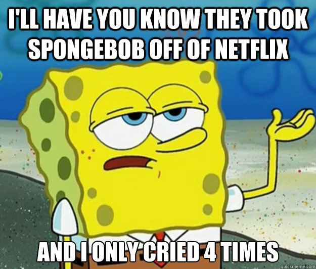 I'll have you know they took spongebob off of netflix And I only cried 4 times  Tough Spongebob