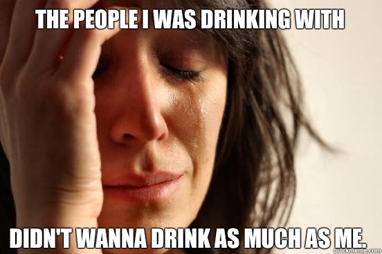 The people I was drinking with Didn't wanna drink as much as me.  First World Problems