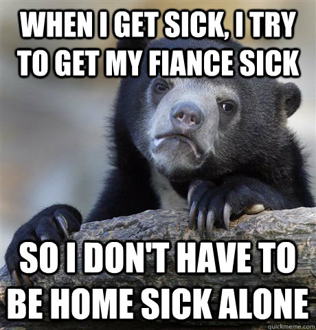 When I get sick, I try to get my fiance sick so I don't have to be home sick alone  Confession Bear