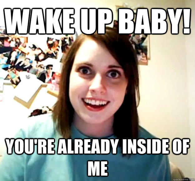 WAKE UP BABY! You're already inside of me - WAKE UP BABY! You're already inside of me  Overly Attached Girlfriend