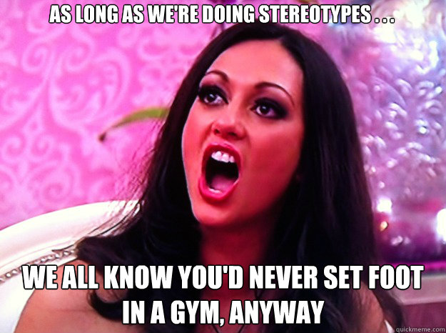 As long as we're doing stereotypes . . . We all know you'd never set foot in a gym, anyway  Feminist Nazi