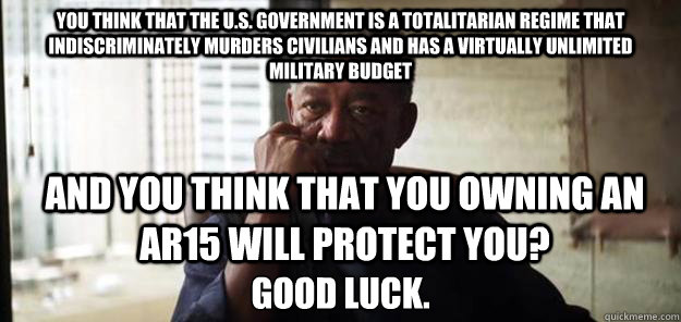 You think that the U.S. government is a totalitarian regime that indiscriminately murders civilians and has a virtually unlimited military budget Good luck. And you think that you owning an AR15 will protect you?  